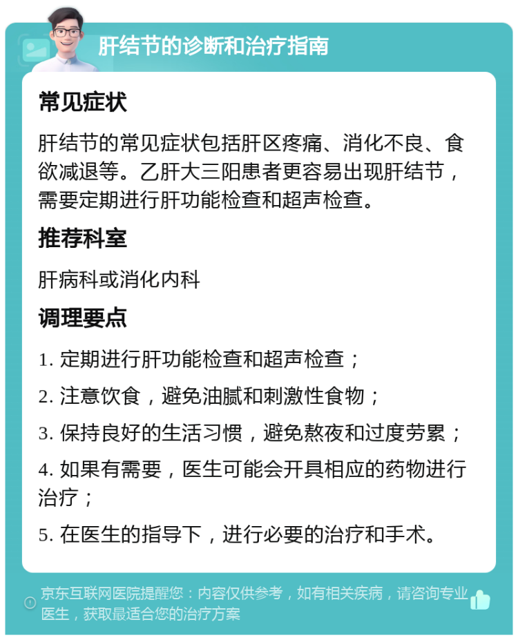 肝结节的诊断和治疗指南 常见症状 肝结节的常见症状包括肝区疼痛、消化不良、食欲减退等。乙肝大三阳患者更容易出现肝结节，需要定期进行肝功能检查和超声检查。 推荐科室 肝病科或消化内科 调理要点 1. 定期进行肝功能检查和超声检查； 2. 注意饮食，避免油腻和刺激性食物； 3. 保持良好的生活习惯，避免熬夜和过度劳累； 4. 如果有需要，医生可能会开具相应的药物进行治疗； 5. 在医生的指导下，进行必要的治疗和手术。