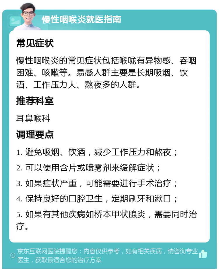 慢性咽喉炎就医指南 常见症状 慢性咽喉炎的常见症状包括喉咙有异物感、吞咽困难、咳嗽等。易感人群主要是长期吸烟、饮酒、工作压力大、熬夜多的人群。 推荐科室 耳鼻喉科 调理要点 1. 避免吸烟、饮酒，减少工作压力和熬夜； 2. 可以使用含片或喷雾剂来缓解症状； 3. 如果症状严重，可能需要进行手术治疗； 4. 保持良好的口腔卫生，定期刷牙和漱口； 5. 如果有其他疾病如桥本甲状腺炎，需要同时治疗。