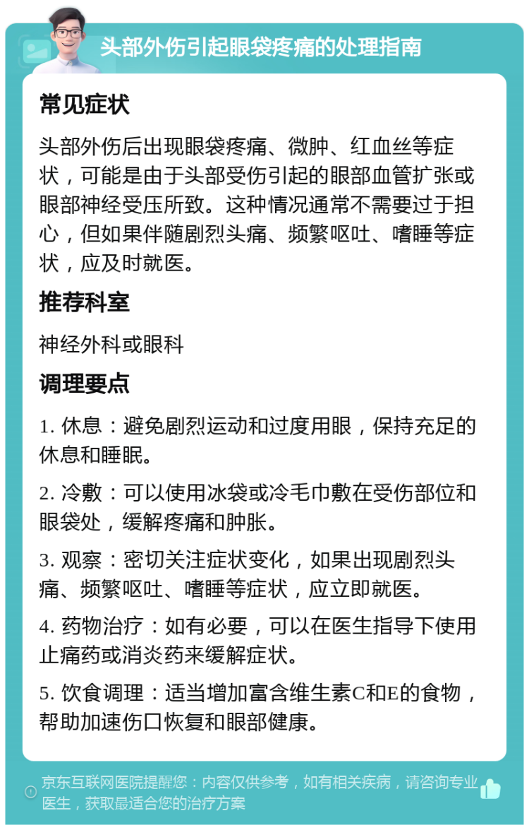 头部外伤引起眼袋疼痛的处理指南 常见症状 头部外伤后出现眼袋疼痛、微肿、红血丝等症状，可能是由于头部受伤引起的眼部血管扩张或眼部神经受压所致。这种情况通常不需要过于担心，但如果伴随剧烈头痛、频繁呕吐、嗜睡等症状，应及时就医。 推荐科室 神经外科或眼科 调理要点 1. 休息：避免剧烈运动和过度用眼，保持充足的休息和睡眠。 2. 冷敷：可以使用冰袋或冷毛巾敷在受伤部位和眼袋处，缓解疼痛和肿胀。 3. 观察：密切关注症状变化，如果出现剧烈头痛、频繁呕吐、嗜睡等症状，应立即就医。 4. 药物治疗：如有必要，可以在医生指导下使用止痛药或消炎药来缓解症状。 5. 饮食调理：适当增加富含维生素C和E的食物，帮助加速伤口恢复和眼部健康。