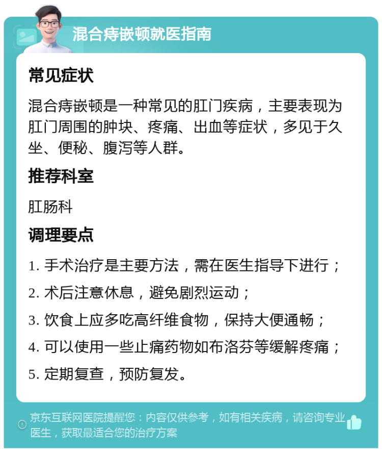 混合痔嵌顿就医指南 常见症状 混合痔嵌顿是一种常见的肛门疾病，主要表现为肛门周围的肿块、疼痛、出血等症状，多见于久坐、便秘、腹泻等人群。 推荐科室 肛肠科 调理要点 1. 手术治疗是主要方法，需在医生指导下进行； 2. 术后注意休息，避免剧烈运动； 3. 饮食上应多吃高纤维食物，保持大便通畅； 4. 可以使用一些止痛药物如布洛芬等缓解疼痛； 5. 定期复查，预防复发。