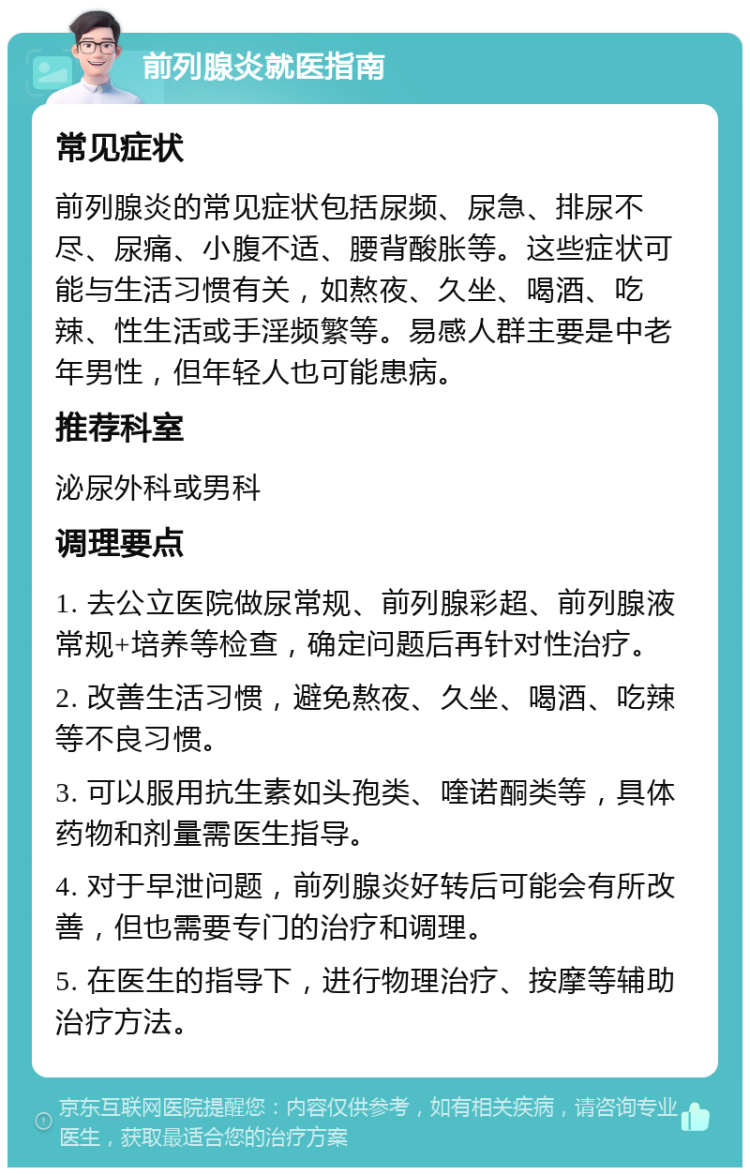 前列腺炎就医指南 常见症状 前列腺炎的常见症状包括尿频、尿急、排尿不尽、尿痛、小腹不适、腰背酸胀等。这些症状可能与生活习惯有关，如熬夜、久坐、喝酒、吃辣、性生活或手淫频繁等。易感人群主要是中老年男性，但年轻人也可能患病。 推荐科室 泌尿外科或男科 调理要点 1. 去公立医院做尿常规、前列腺彩超、前列腺液常规+培养等检查，确定问题后再针对性治疗。 2. 改善生活习惯，避免熬夜、久坐、喝酒、吃辣等不良习惯。 3. 可以服用抗生素如头孢类、喹诺酮类等，具体药物和剂量需医生指导。 4. 对于早泄问题，前列腺炎好转后可能会有所改善，但也需要专门的治疗和调理。 5. 在医生的指导下，进行物理治疗、按摩等辅助治疗方法。