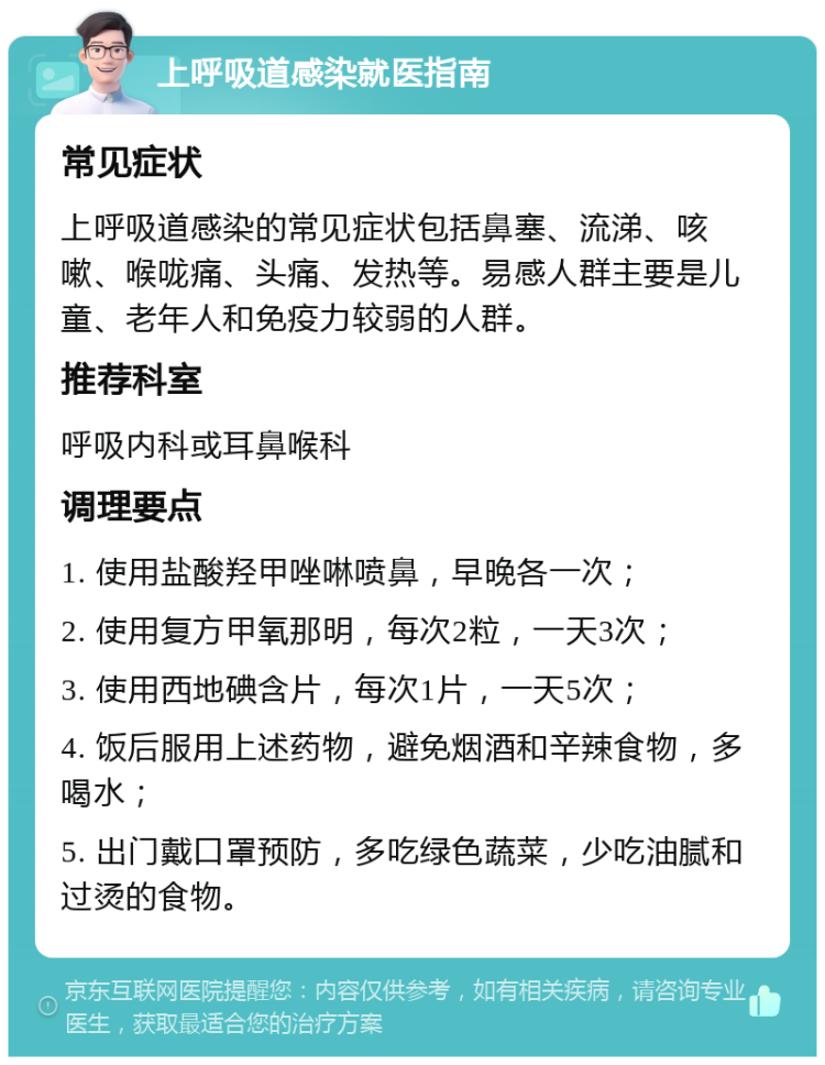 上呼吸道感染就医指南 常见症状 上呼吸道感染的常见症状包括鼻塞、流涕、咳嗽、喉咙痛、头痛、发热等。易感人群主要是儿童、老年人和免疫力较弱的人群。 推荐科室 呼吸内科或耳鼻喉科 调理要点 1. 使用盐酸羟甲唑啉喷鼻，早晚各一次； 2. 使用复方甲氧那明，每次2粒，一天3次； 3. 使用西地碘含片，每次1片，一天5次； 4. 饭后服用上述药物，避免烟酒和辛辣食物，多喝水； 5. 出门戴口罩预防，多吃绿色蔬菜，少吃油腻和过烫的食物。