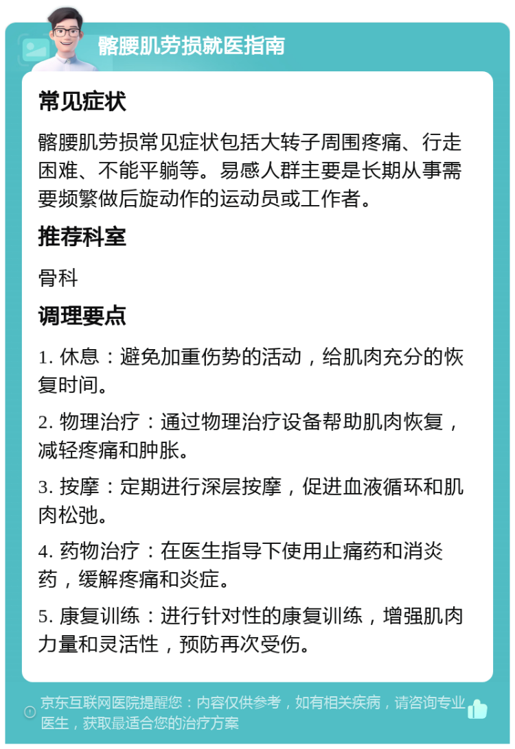 髂腰肌劳损就医指南 常见症状 髂腰肌劳损常见症状包括大转子周围疼痛、行走困难、不能平躺等。易感人群主要是长期从事需要频繁做后旋动作的运动员或工作者。 推荐科室 骨科 调理要点 1. 休息：避免加重伤势的活动，给肌肉充分的恢复时间。 2. 物理治疗：通过物理治疗设备帮助肌肉恢复，减轻疼痛和肿胀。 3. 按摩：定期进行深层按摩，促进血液循环和肌肉松弛。 4. 药物治疗：在医生指导下使用止痛药和消炎药，缓解疼痛和炎症。 5. 康复训练：进行针对性的康复训练，增强肌肉力量和灵活性，预防再次受伤。