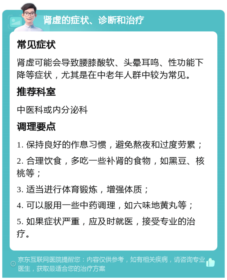 肾虚的症状、诊断和治疗 常见症状 肾虚可能会导致腰膝酸软、头晕耳鸣、性功能下降等症状，尤其是在中老年人群中较为常见。 推荐科室 中医科或内分泌科 调理要点 1. 保持良好的作息习惯，避免熬夜和过度劳累； 2. 合理饮食，多吃一些补肾的食物，如黑豆、核桃等； 3. 适当进行体育锻炼，增强体质； 4. 可以服用一些中药调理，如六味地黄丸等； 5. 如果症状严重，应及时就医，接受专业的治疗。