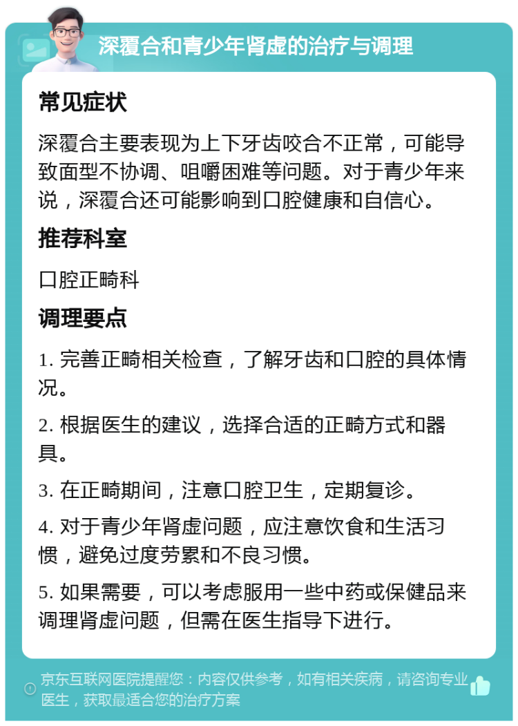 深覆合和青少年肾虚的治疗与调理 常见症状 深覆合主要表现为上下牙齿咬合不正常，可能导致面型不协调、咀嚼困难等问题。对于青少年来说，深覆合还可能影响到口腔健康和自信心。 推荐科室 口腔正畸科 调理要点 1. 完善正畸相关检查，了解牙齿和口腔的具体情况。 2. 根据医生的建议，选择合适的正畸方式和器具。 3. 在正畸期间，注意口腔卫生，定期复诊。 4. 对于青少年肾虚问题，应注意饮食和生活习惯，避免过度劳累和不良习惯。 5. 如果需要，可以考虑服用一些中药或保健品来调理肾虚问题，但需在医生指导下进行。