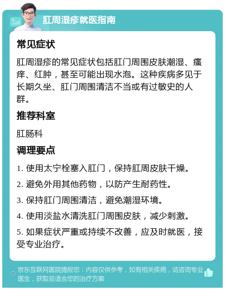 肛周湿疹就医指南 常见症状 肛周湿疹的常见症状包括肛门周围皮肤潮湿、瘙痒、红肿，甚至可能出现水泡。这种疾病多见于长期久坐、肛门周围清洁不当或有过敏史的人群。 推荐科室 肛肠科 调理要点 1. 使用太宁栓塞入肛门，保持肛周皮肤干燥。 2. 避免外用其他药物，以防产生耐药性。 3. 保持肛门周围清洁，避免潮湿环境。 4. 使用淡盐水清洗肛门周围皮肤，减少刺激。 5. 如果症状严重或持续不改善，应及时就医，接受专业治疗。