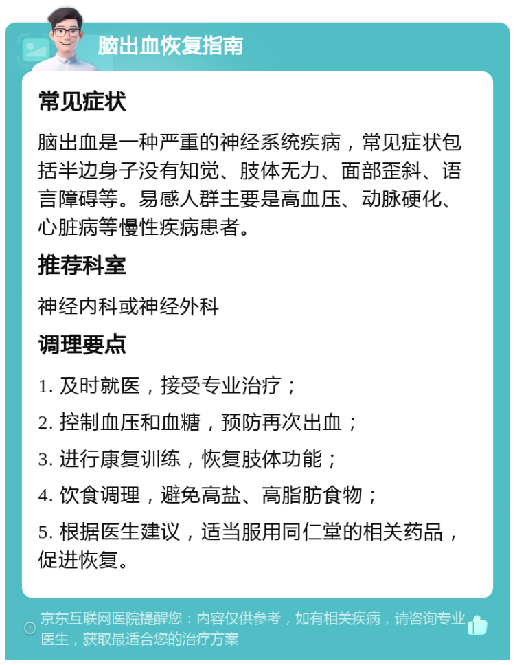 脑出血恢复指南 常见症状 脑出血是一种严重的神经系统疾病，常见症状包括半边身子没有知觉、肢体无力、面部歪斜、语言障碍等。易感人群主要是高血压、动脉硬化、心脏病等慢性疾病患者。 推荐科室 神经内科或神经外科 调理要点 1. 及时就医，接受专业治疗； 2. 控制血压和血糖，预防再次出血； 3. 进行康复训练，恢复肢体功能； 4. 饮食调理，避免高盐、高脂肪食物； 5. 根据医生建议，适当服用同仁堂的相关药品，促进恢复。