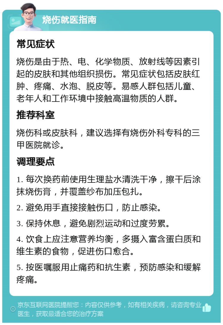 烧伤就医指南 常见症状 烧伤是由于热、电、化学物质、放射线等因素引起的皮肤和其他组织损伤。常见症状包括皮肤红肿、疼痛、水泡、脱皮等。易感人群包括儿童、老年人和工作环境中接触高温物质的人群。 推荐科室 烧伤科或皮肤科，建议选择有烧伤外科专科的三甲医院就诊。 调理要点 1. 每次换药前使用生理盐水清洗干净，擦干后涂抹烧伤膏，并覆盖纱布加压包扎。 2. 避免用手直接接触伤口，防止感染。 3. 保持休息，避免剧烈运动和过度劳累。 4. 饮食上应注意营养均衡，多摄入富含蛋白质和维生素的食物，促进伤口愈合。 5. 按医嘱服用止痛药和抗生素，预防感染和缓解疼痛。