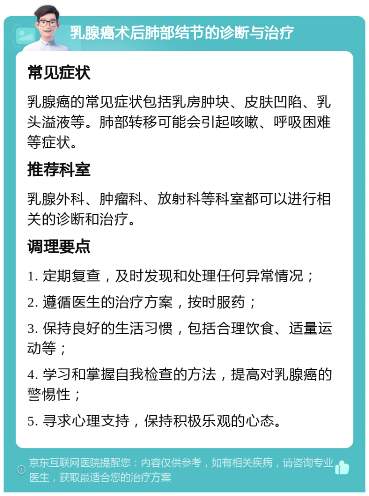 乳腺癌术后肺部结节的诊断与治疗 常见症状 乳腺癌的常见症状包括乳房肿块、皮肤凹陷、乳头溢液等。肺部转移可能会引起咳嗽、呼吸困难等症状。 推荐科室 乳腺外科、肿瘤科、放射科等科室都可以进行相关的诊断和治疗。 调理要点 1. 定期复查，及时发现和处理任何异常情况； 2. 遵循医生的治疗方案，按时服药； 3. 保持良好的生活习惯，包括合理饮食、适量运动等； 4. 学习和掌握自我检查的方法，提高对乳腺癌的警惕性； 5. 寻求心理支持，保持积极乐观的心态。