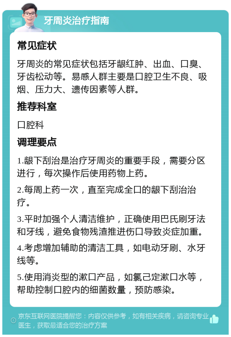 牙周炎治疗指南 常见症状 牙周炎的常见症状包括牙龈红肿、出血、口臭、牙齿松动等。易感人群主要是口腔卫生不良、吸烟、压力大、遗传因素等人群。 推荐科室 口腔科 调理要点 1.龈下刮治是治疗牙周炎的重要手段，需要分区进行，每次操作后使用药物上药。 2.每周上药一次，直至完成全口的龈下刮治治疗。 3.平时加强个人清洁维护，正确使用巴氏刷牙法和牙线，避免食物残渣推进伤口导致炎症加重。 4.考虑增加辅助的清洁工具，如电动牙刷、水牙线等。 5.使用消炎型的漱口产品，如氯己定漱口水等，帮助控制口腔内的细菌数量，预防感染。