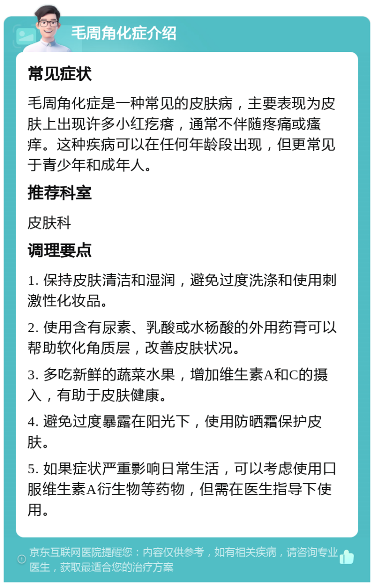 毛周角化症介绍 常见症状 毛周角化症是一种常见的皮肤病，主要表现为皮肤上出现许多小红疙瘩，通常不伴随疼痛或瘙痒。这种疾病可以在任何年龄段出现，但更常见于青少年和成年人。 推荐科室 皮肤科 调理要点 1. 保持皮肤清洁和湿润，避免过度洗涤和使用刺激性化妆品。 2. 使用含有尿素、乳酸或水杨酸的外用药膏可以帮助软化角质层，改善皮肤状况。 3. 多吃新鲜的蔬菜水果，增加维生素A和C的摄入，有助于皮肤健康。 4. 避免过度暴露在阳光下，使用防晒霜保护皮肤。 5. 如果症状严重影响日常生活，可以考虑使用口服维生素A衍生物等药物，但需在医生指导下使用。