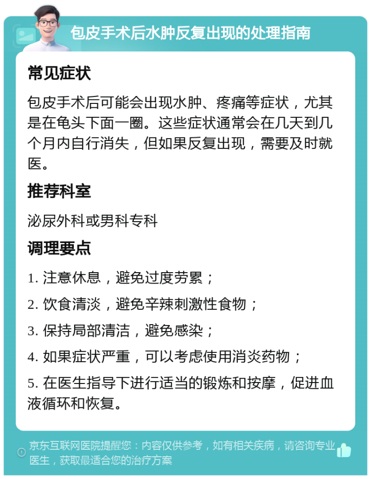 包皮手术后水肿反复出现的处理指南 常见症状 包皮手术后可能会出现水肿、疼痛等症状，尤其是在龟头下面一圈。这些症状通常会在几天到几个月内自行消失，但如果反复出现，需要及时就医。 推荐科室 泌尿外科或男科专科 调理要点 1. 注意休息，避免过度劳累； 2. 饮食清淡，避免辛辣刺激性食物； 3. 保持局部清洁，避免感染； 4. 如果症状严重，可以考虑使用消炎药物； 5. 在医生指导下进行适当的锻炼和按摩，促进血液循环和恢复。