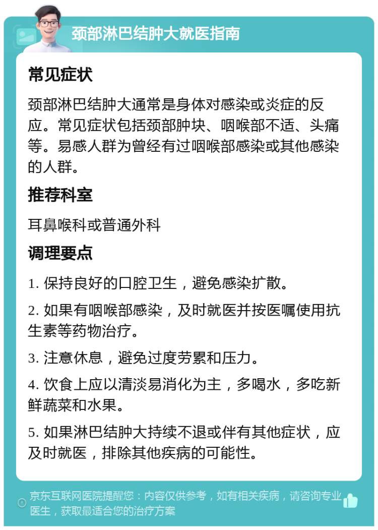 颈部淋巴结肿大就医指南 常见症状 颈部淋巴结肿大通常是身体对感染或炎症的反应。常见症状包括颈部肿块、咽喉部不适、头痛等。易感人群为曾经有过咽喉部感染或其他感染的人群。 推荐科室 耳鼻喉科或普通外科 调理要点 1. 保持良好的口腔卫生，避免感染扩散。 2. 如果有咽喉部感染，及时就医并按医嘱使用抗生素等药物治疗。 3. 注意休息，避免过度劳累和压力。 4. 饮食上应以清淡易消化为主，多喝水，多吃新鲜蔬菜和水果。 5. 如果淋巴结肿大持续不退或伴有其他症状，应及时就医，排除其他疾病的可能性。