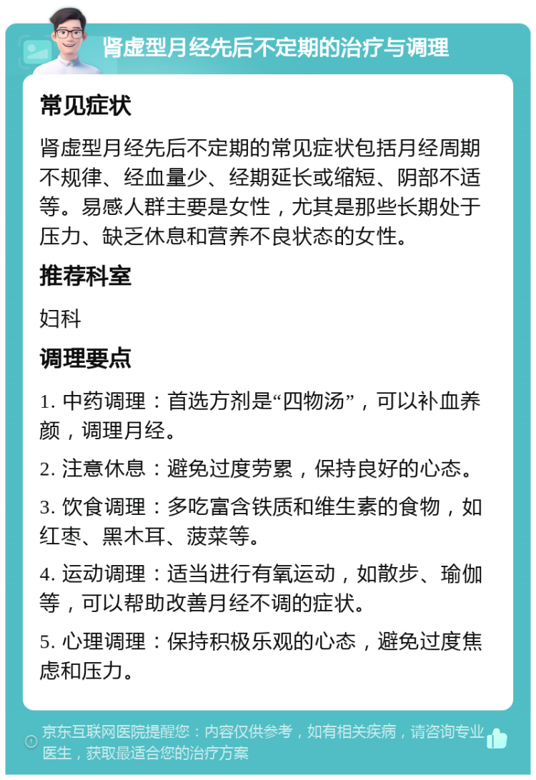 肾虚型月经先后不定期的治疗与调理 常见症状 肾虚型月经先后不定期的常见症状包括月经周期不规律、经血量少、经期延长或缩短、阴部不适等。易感人群主要是女性，尤其是那些长期处于压力、缺乏休息和营养不良状态的女性。 推荐科室 妇科 调理要点 1. 中药调理：首选方剂是“四物汤”，可以补血养颜，调理月经。 2. 注意休息：避免过度劳累，保持良好的心态。 3. 饮食调理：多吃富含铁质和维生素的食物，如红枣、黑木耳、菠菜等。 4. 运动调理：适当进行有氧运动，如散步、瑜伽等，可以帮助改善月经不调的症状。 5. 心理调理：保持积极乐观的心态，避免过度焦虑和压力。