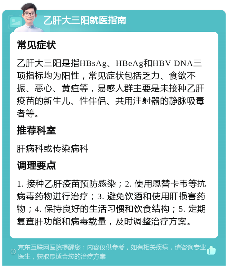 乙肝大三阳就医指南 常见症状 乙肝大三阳是指HBsAg、HBeAg和HBV DNA三项指标均为阳性，常见症状包括乏力、食欲不振、恶心、黄疸等，易感人群主要是未接种乙肝疫苗的新生儿、性伴侣、共用注射器的静脉吸毒者等。 推荐科室 肝病科或传染病科 调理要点 1. 接种乙肝疫苗预防感染；2. 使用恩替卡韦等抗病毒药物进行治疗；3. 避免饮酒和使用肝损害药物；4. 保持良好的生活习惯和饮食结构；5. 定期复查肝功能和病毒载量，及时调整治疗方案。