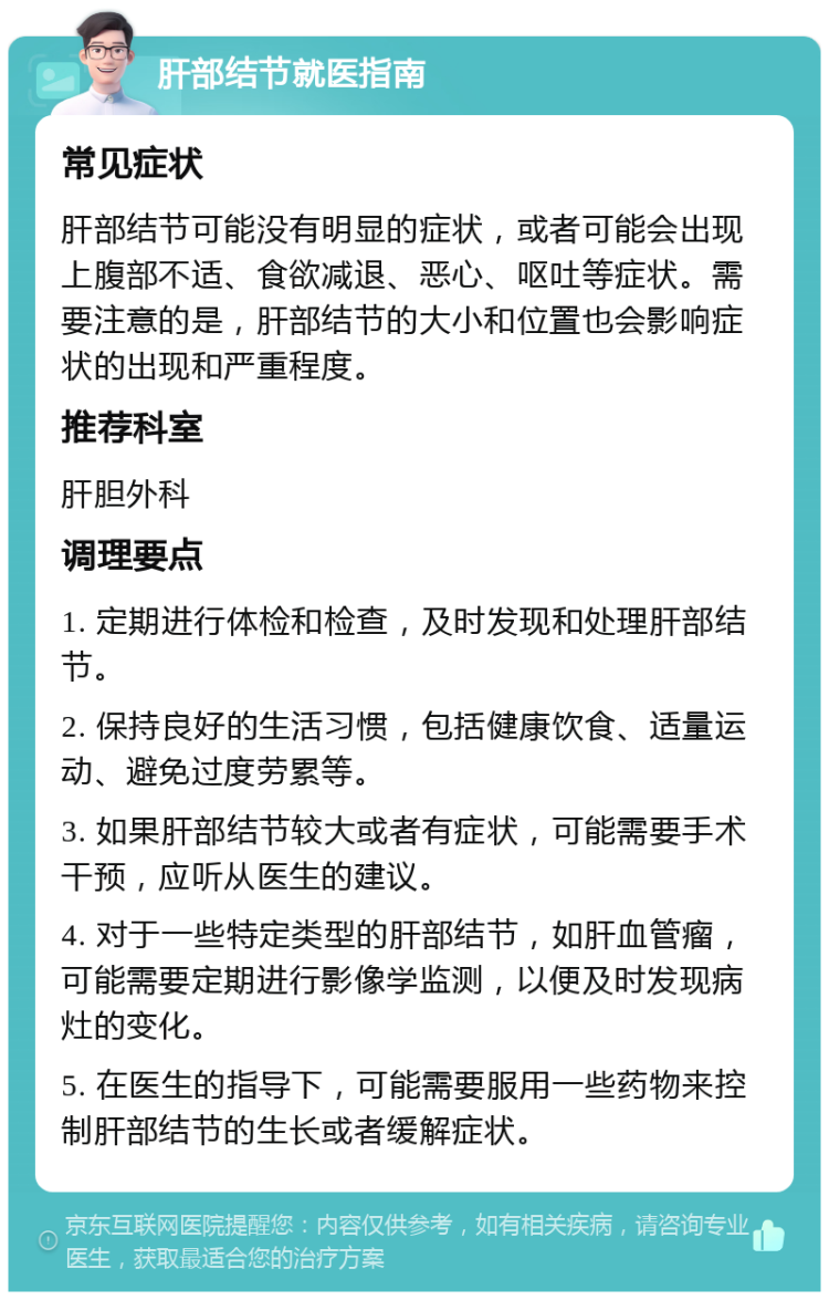 肝部结节就医指南 常见症状 肝部结节可能没有明显的症状，或者可能会出现上腹部不适、食欲减退、恶心、呕吐等症状。需要注意的是，肝部结节的大小和位置也会影响症状的出现和严重程度。 推荐科室 肝胆外科 调理要点 1. 定期进行体检和检查，及时发现和处理肝部结节。 2. 保持良好的生活习惯，包括健康饮食、适量运动、避免过度劳累等。 3. 如果肝部结节较大或者有症状，可能需要手术干预，应听从医生的建议。 4. 对于一些特定类型的肝部结节，如肝血管瘤，可能需要定期进行影像学监测，以便及时发现病灶的变化。 5. 在医生的指导下，可能需要服用一些药物来控制肝部结节的生长或者缓解症状。