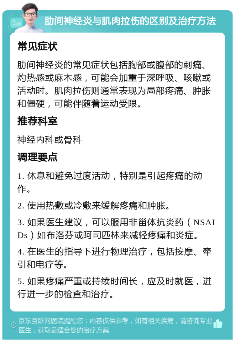 肋间神经炎与肌肉拉伤的区别及治疗方法 常见症状 肋间神经炎的常见症状包括胸部或腹部的刺痛、灼热感或麻木感，可能会加重于深呼吸、咳嗽或活动时。肌肉拉伤则通常表现为局部疼痛、肿胀和僵硬，可能伴随着运动受限。 推荐科室 神经内科或骨科 调理要点 1. 休息和避免过度活动，特别是引起疼痛的动作。 2. 使用热敷或冷敷来缓解疼痛和肿胀。 3. 如果医生建议，可以服用非甾体抗炎药（NSAIDs）如布洛芬或阿司匹林来减轻疼痛和炎症。 4. 在医生的指导下进行物理治疗，包括按摩、牵引和电疗等。 5. 如果疼痛严重或持续时间长，应及时就医，进行进一步的检查和治疗。