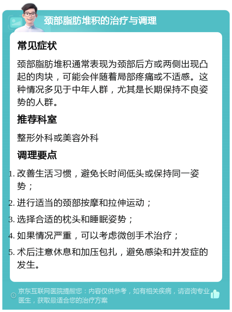 颈部脂肪堆积的治疗与调理 常见症状 颈部脂肪堆积通常表现为颈部后方或两侧出现凸起的肉块，可能会伴随着局部疼痛或不适感。这种情况多见于中年人群，尤其是长期保持不良姿势的人群。 推荐科室 整形外科或美容外科 调理要点 改善生活习惯，避免长时间低头或保持同一姿势； 进行适当的颈部按摩和拉伸运动； 选择合适的枕头和睡眠姿势； 如果情况严重，可以考虑微创手术治疗； 术后注意休息和加压包扎，避免感染和并发症的发生。