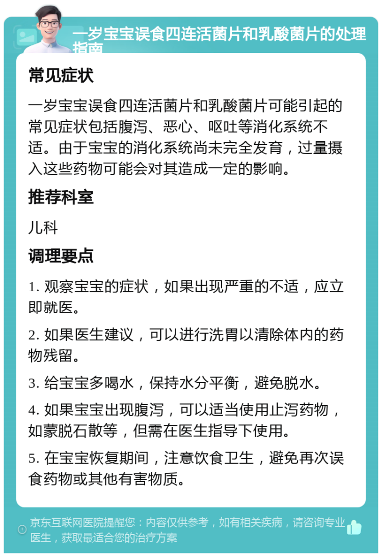 一岁宝宝误食四连活菌片和乳酸菌片的处理指南 常见症状 一岁宝宝误食四连活菌片和乳酸菌片可能引起的常见症状包括腹泻、恶心、呕吐等消化系统不适。由于宝宝的消化系统尚未完全发育，过量摄入这些药物可能会对其造成一定的影响。 推荐科室 儿科 调理要点 1. 观察宝宝的症状，如果出现严重的不适，应立即就医。 2. 如果医生建议，可以进行洗胃以清除体内的药物残留。 3. 给宝宝多喝水，保持水分平衡，避免脱水。 4. 如果宝宝出现腹泻，可以适当使用止泻药物，如蒙脱石散等，但需在医生指导下使用。 5. 在宝宝恢复期间，注意饮食卫生，避免再次误食药物或其他有害物质。