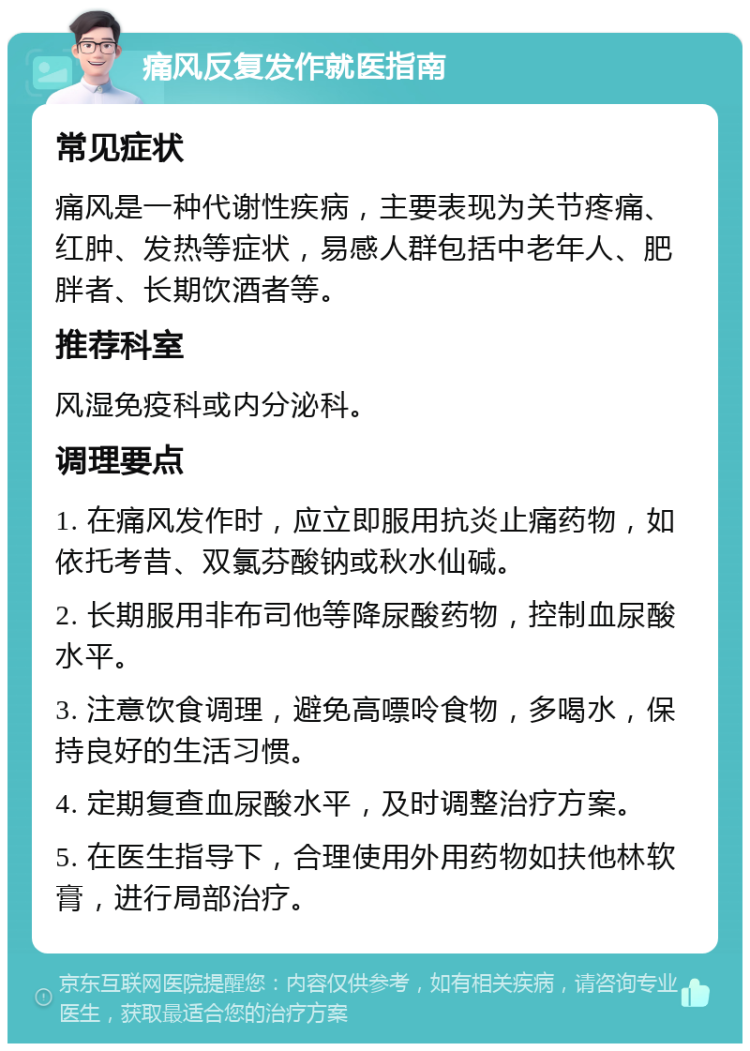 痛风反复发作就医指南 常见症状 痛风是一种代谢性疾病，主要表现为关节疼痛、红肿、发热等症状，易感人群包括中老年人、肥胖者、长期饮酒者等。 推荐科室 风湿免疫科或内分泌科。 调理要点 1. 在痛风发作时，应立即服用抗炎止痛药物，如依托考昔、双氯芬酸钠或秋水仙碱。 2. 长期服用非布司他等降尿酸药物，控制血尿酸水平。 3. 注意饮食调理，避免高嘌呤食物，多喝水，保持良好的生活习惯。 4. 定期复查血尿酸水平，及时调整治疗方案。 5. 在医生指导下，合理使用外用药物如扶他林软膏，进行局部治疗。