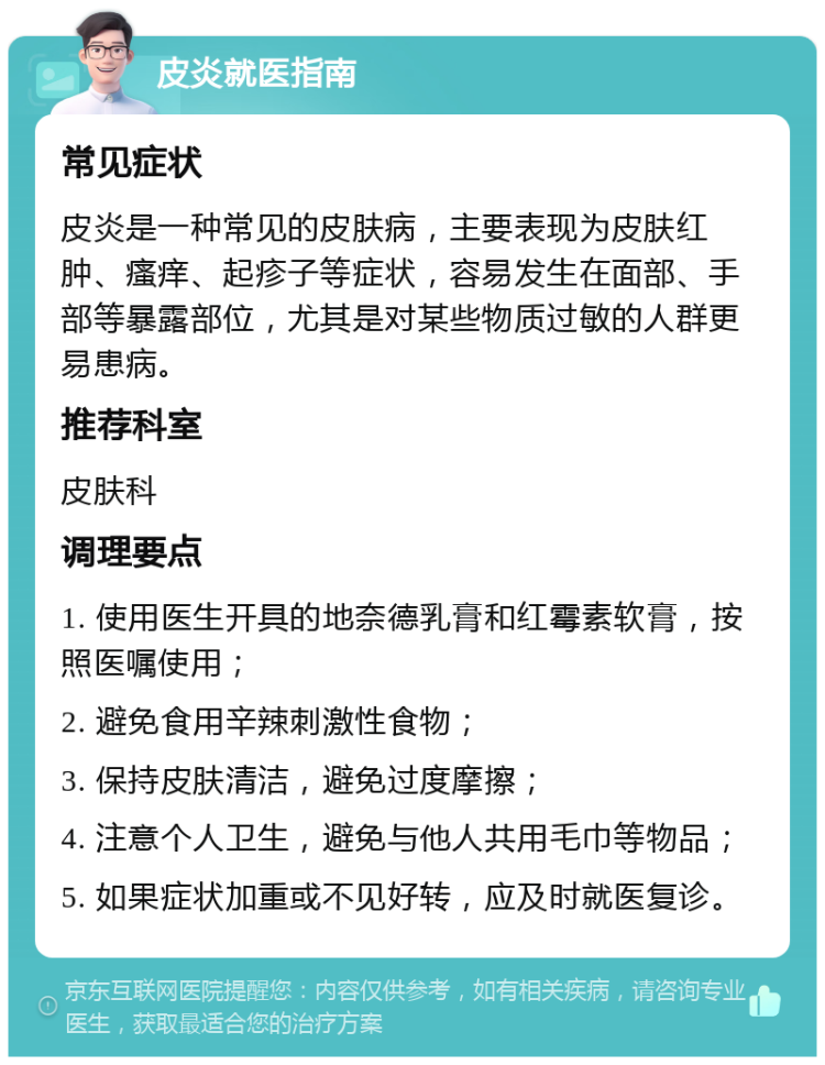 皮炎就医指南 常见症状 皮炎是一种常见的皮肤病，主要表现为皮肤红肿、瘙痒、起疹子等症状，容易发生在面部、手部等暴露部位，尤其是对某些物质过敏的人群更易患病。 推荐科室 皮肤科 调理要点 1. 使用医生开具的地奈德乳膏和红霉素软膏，按照医嘱使用； 2. 避免食用辛辣刺激性食物； 3. 保持皮肤清洁，避免过度摩擦； 4. 注意个人卫生，避免与他人共用毛巾等物品； 5. 如果症状加重或不见好转，应及时就医复诊。