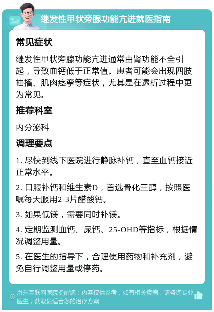 继发性甲状旁腺功能亢进就医指南 常见症状 继发性甲状旁腺功能亢进通常由肾功能不全引起，导致血钙低于正常值。患者可能会出现四肢抽搐、肌肉痉挛等症状，尤其是在透析过程中更为常见。 推荐科室 内分泌科 调理要点 1. 尽快到线下医院进行静脉补钙，直至血钙接近正常水平。 2. 口服补钙和维生素D，首选骨化三醇，按照医嘱每天服用2-3片醋酸钙。 3. 如果低镁，需要同时补镁。 4. 定期监测血钙、尿钙、25-OHD等指标，根据情况调整用量。 5. 在医生的指导下，合理使用药物和补充剂，避免自行调整用量或停药。