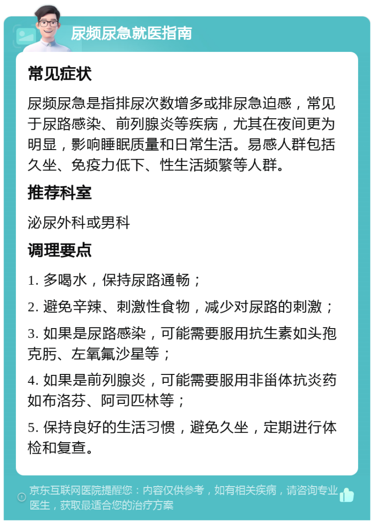 尿频尿急就医指南 常见症状 尿频尿急是指排尿次数增多或排尿急迫感，常见于尿路感染、前列腺炎等疾病，尤其在夜间更为明显，影响睡眠质量和日常生活。易感人群包括久坐、免疫力低下、性生活频繁等人群。 推荐科室 泌尿外科或男科 调理要点 1. 多喝水，保持尿路通畅； 2. 避免辛辣、刺激性食物，减少对尿路的刺激； 3. 如果是尿路感染，可能需要服用抗生素如头孢克肟、左氧氟沙星等； 4. 如果是前列腺炎，可能需要服用非甾体抗炎药如布洛芬、阿司匹林等； 5. 保持良好的生活习惯，避免久坐，定期进行体检和复查。