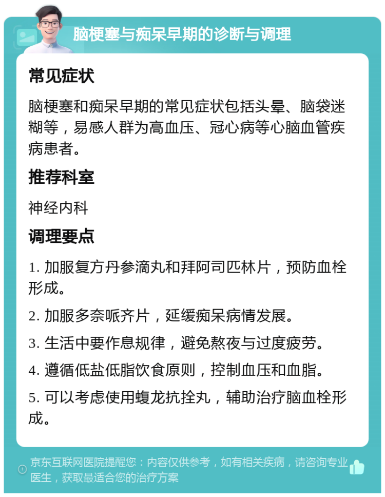 脑梗塞与痴呆早期的诊断与调理 常见症状 脑梗塞和痴呆早期的常见症状包括头晕、脑袋迷糊等，易感人群为高血压、冠心病等心脑血管疾病患者。 推荐科室 神经内科 调理要点 1. 加服复方丹参滴丸和拜阿司匹林片，预防血栓形成。 2. 加服多奈哌齐片，延缓痴呆病情发展。 3. 生活中要作息规律，避免熬夜与过度疲劳。 4. 遵循低盐低脂饮食原则，控制血压和血脂。 5. 可以考虑使用蝮龙抗拴丸，辅助治疗脑血栓形成。