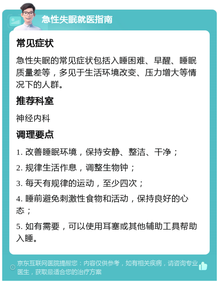 急性失眠就医指南 常见症状 急性失眠的常见症状包括入睡困难、早醒、睡眠质量差等，多见于生活环境改变、压力增大等情况下的人群。 推荐科室 神经内科 调理要点 1. 改善睡眠环境，保持安静、整洁、干净； 2. 规律生活作息，调整生物钟； 3. 每天有规律的运动，至少四次； 4. 睡前避免刺激性食物和活动，保持良好的心态； 5. 如有需要，可以使用耳塞或其他辅助工具帮助入睡。