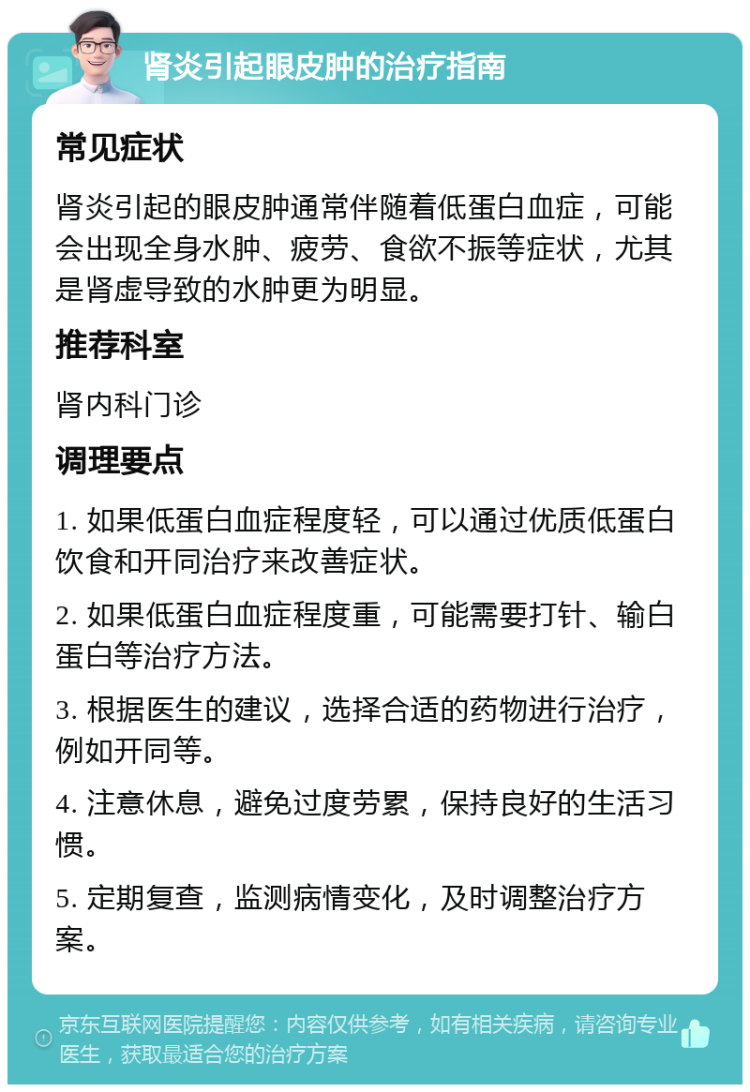 肾炎引起眼皮肿的治疗指南 常见症状 肾炎引起的眼皮肿通常伴随着低蛋白血症，可能会出现全身水肿、疲劳、食欲不振等症状，尤其是肾虚导致的水肿更为明显。 推荐科室 肾内科门诊 调理要点 1. 如果低蛋白血症程度轻，可以通过优质低蛋白饮食和开同治疗来改善症状。 2. 如果低蛋白血症程度重，可能需要打针、输白蛋白等治疗方法。 3. 根据医生的建议，选择合适的药物进行治疗，例如开同等。 4. 注意休息，避免过度劳累，保持良好的生活习惯。 5. 定期复查，监测病情变化，及时调整治疗方案。