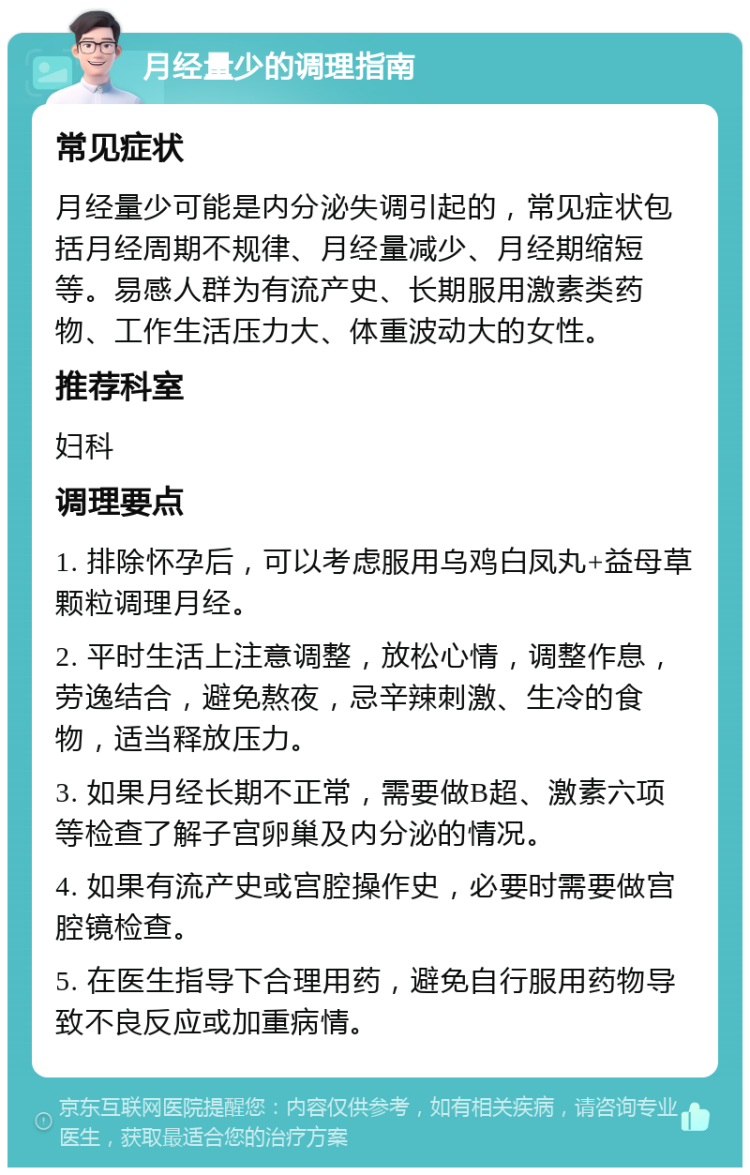 月经量少的调理指南 常见症状 月经量少可能是内分泌失调引起的，常见症状包括月经周期不规律、月经量减少、月经期缩短等。易感人群为有流产史、长期服用激素类药物、工作生活压力大、体重波动大的女性。 推荐科室 妇科 调理要点 1. 排除怀孕后，可以考虑服用乌鸡白凤丸+益母草颗粒调理月经。 2. 平时生活上注意调整，放松心情，调整作息，劳逸结合，避免熬夜，忌辛辣刺激、生冷的食物，适当释放压力。 3. 如果月经长期不正常，需要做B超、激素六项等检查了解子宫卵巢及内分泌的情况。 4. 如果有流产史或宫腔操作史，必要时需要做宫腔镜检查。 5. 在医生指导下合理用药，避免自行服用药物导致不良反应或加重病情。