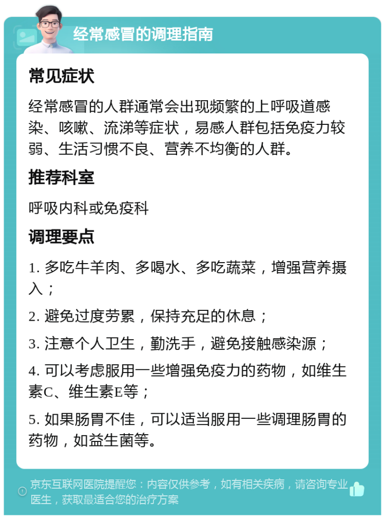 经常感冒的调理指南 常见症状 经常感冒的人群通常会出现频繁的上呼吸道感染、咳嗽、流涕等症状，易感人群包括免疫力较弱、生活习惯不良、营养不均衡的人群。 推荐科室 呼吸内科或免疫科 调理要点 1. 多吃牛羊肉、多喝水、多吃蔬菜，增强营养摄入； 2. 避免过度劳累，保持充足的休息； 3. 注意个人卫生，勤洗手，避免接触感染源； 4. 可以考虑服用一些增强免疫力的药物，如维生素C、维生素E等； 5. 如果肠胃不佳，可以适当服用一些调理肠胃的药物，如益生菌等。