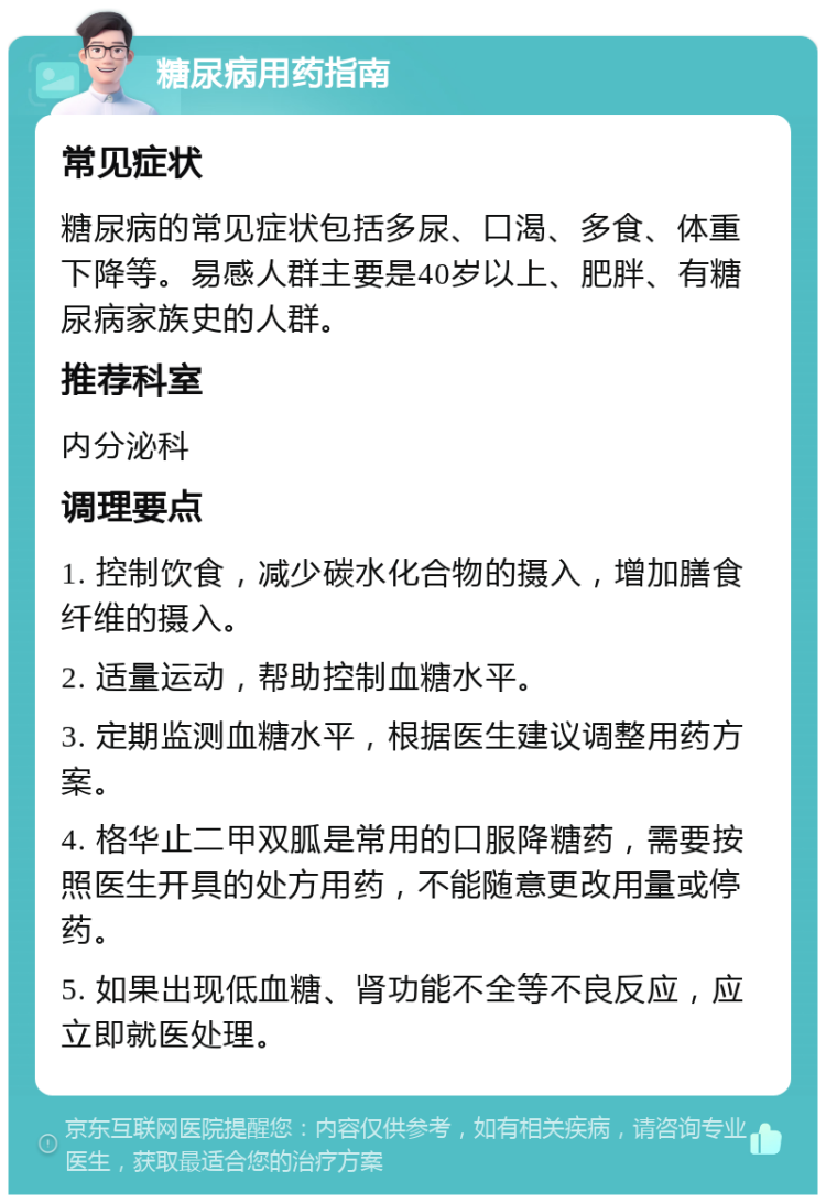 糖尿病用药指南 常见症状 糖尿病的常见症状包括多尿、口渴、多食、体重下降等。易感人群主要是40岁以上、肥胖、有糖尿病家族史的人群。 推荐科室 内分泌科 调理要点 1. 控制饮食，减少碳水化合物的摄入，增加膳食纤维的摄入。 2. 适量运动，帮助控制血糖水平。 3. 定期监测血糖水平，根据医生建议调整用药方案。 4. 格华止二甲双胍是常用的口服降糖药，需要按照医生开具的处方用药，不能随意更改用量或停药。 5. 如果出现低血糖、肾功能不全等不良反应，应立即就医处理。