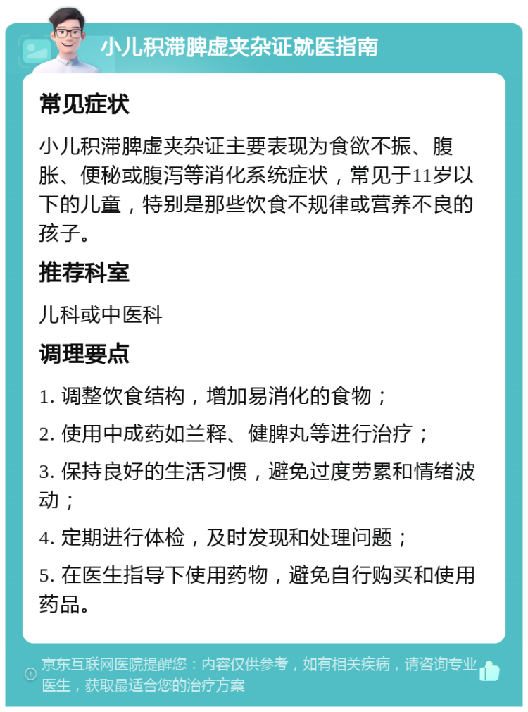 小儿积滞脾虚夹杂证就医指南 常见症状 小儿积滞脾虚夹杂证主要表现为食欲不振、腹胀、便秘或腹泻等消化系统症状，常见于11岁以下的儿童，特别是那些饮食不规律或营养不良的孩子。 推荐科室 儿科或中医科 调理要点 1. 调整饮食结构，增加易消化的食物； 2. 使用中成药如兰释、健脾丸等进行治疗； 3. 保持良好的生活习惯，避免过度劳累和情绪波动； 4. 定期进行体检，及时发现和处理问题； 5. 在医生指导下使用药物，避免自行购买和使用药品。