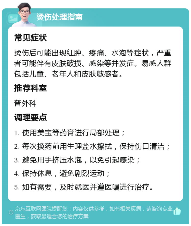 烫伤处理指南 常见症状 烫伤后可能出现红肿、疼痛、水泡等症状，严重者可能伴有皮肤破损、感染等并发症。易感人群包括儿童、老年人和皮肤敏感者。 推荐科室 普外科 调理要点 1. 使用美宝等药膏进行局部处理； 2. 每次换药前用生理盐水擦拭，保持伤口清洁； 3. 避免用手挤压水泡，以免引起感染； 4. 保持休息，避免剧烈运动； 5. 如有需要，及时就医并遵医嘱进行治疗。