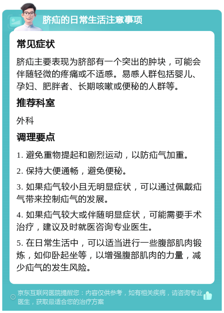 脐疝的日常生活注意事项 常见症状 脐疝主要表现为脐部有一个突出的肿块，可能会伴随轻微的疼痛或不适感。易感人群包括婴儿、孕妇、肥胖者、长期咳嗽或便秘的人群等。 推荐科室 外科 调理要点 1. 避免重物提起和剧烈运动，以防疝气加重。 2. 保持大便通畅，避免便秘。 3. 如果疝气较小且无明显症状，可以通过佩戴疝气带来控制疝气的发展。 4. 如果疝气较大或伴随明显症状，可能需要手术治疗，建议及时就医咨询专业医生。 5. 在日常生活中，可以适当进行一些腹部肌肉锻炼，如仰卧起坐等，以增强腹部肌肉的力量，减少疝气的发生风险。