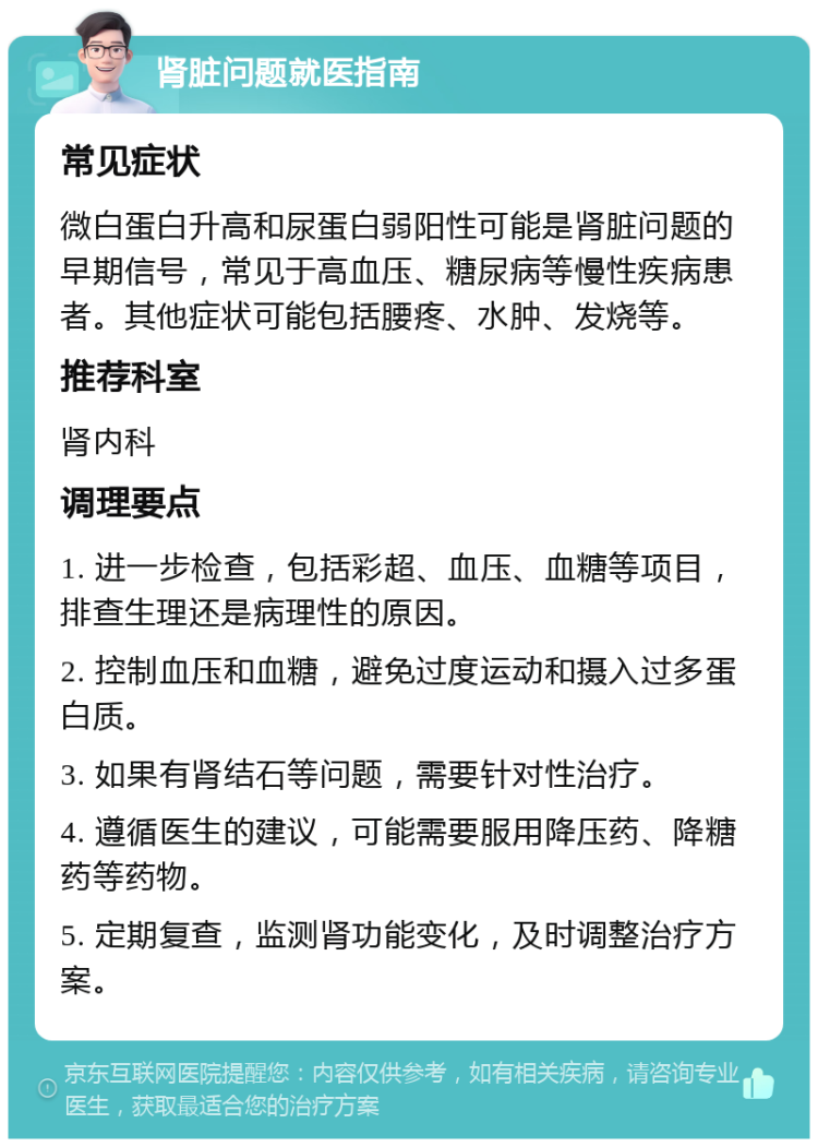 肾脏问题就医指南 常见症状 微白蛋白升高和尿蛋白弱阳性可能是肾脏问题的早期信号，常见于高血压、糖尿病等慢性疾病患者。其他症状可能包括腰疼、水肿、发烧等。 推荐科室 肾内科 调理要点 1. 进一步检查，包括彩超、血压、血糖等项目，排查生理还是病理性的原因。 2. 控制血压和血糖，避免过度运动和摄入过多蛋白质。 3. 如果有肾结石等问题，需要针对性治疗。 4. 遵循医生的建议，可能需要服用降压药、降糖药等药物。 5. 定期复查，监测肾功能变化，及时调整治疗方案。