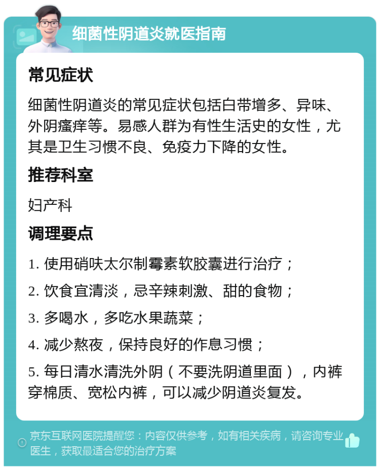 细菌性阴道炎就医指南 常见症状 细菌性阴道炎的常见症状包括白带增多、异味、外阴瘙痒等。易感人群为有性生活史的女性，尤其是卫生习惯不良、免疫力下降的女性。 推荐科室 妇产科 调理要点 1. 使用硝呋太尔制霉素软胶囊进行治疗； 2. 饮食宜清淡，忌辛辣刺激、甜的食物； 3. 多喝水，多吃水果蔬菜； 4. 减少熬夜，保持良好的作息习惯； 5. 每日清水清洗外阴（不要洗阴道里面），内裤穿棉质、宽松内裤，可以减少阴道炎复发。