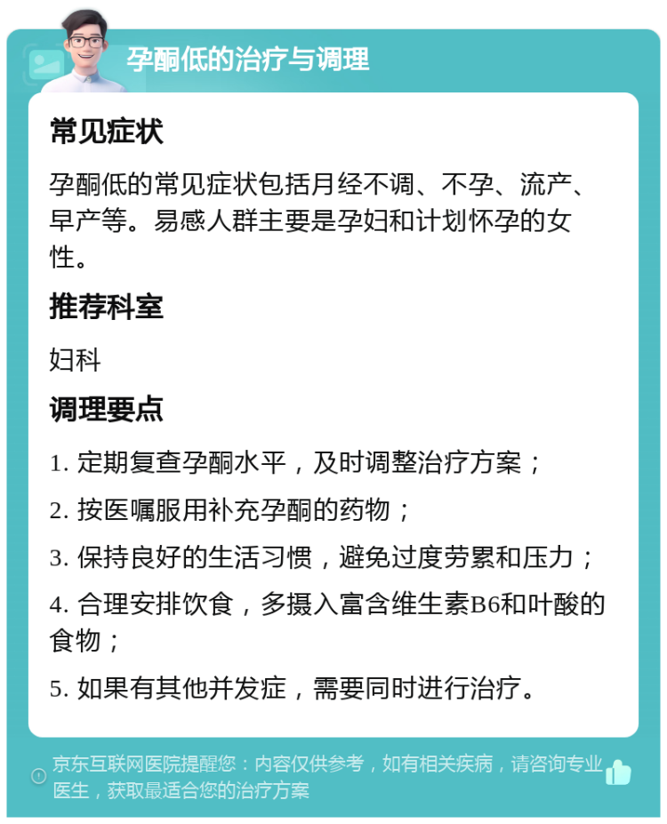 孕酮低的治疗与调理 常见症状 孕酮低的常见症状包括月经不调、不孕、流产、早产等。易感人群主要是孕妇和计划怀孕的女性。 推荐科室 妇科 调理要点 1. 定期复查孕酮水平，及时调整治疗方案； 2. 按医嘱服用补充孕酮的药物； 3. 保持良好的生活习惯，避免过度劳累和压力； 4. 合理安排饮食，多摄入富含维生素B6和叶酸的食物； 5. 如果有其他并发症，需要同时进行治疗。