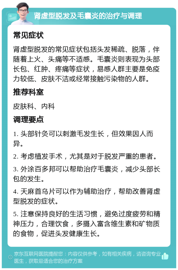 肾虚型脱发及毛囊炎的治疗与调理 常见症状 肾虚型脱发的常见症状包括头发稀疏、脱落，伴随着上火、头痛等不适感。毛囊炎则表现为头部长包、红肿、疼痛等症状，易感人群主要是免疫力较低、皮肤不洁或经常接触污染物的人群。 推荐科室 皮肤科、内科 调理要点 1. 头部针灸可以刺激毛发生长，但效果因人而异。 2. 考虑植发手术，尤其是对于脱发严重的患者。 3. 外涂百多邦可以帮助治疗毛囊炎，减少头部长包的发生。 4. 天麻首乌片可以作为辅助治疗，帮助改善肾虚型脱发的症状。 5. 注意保持良好的生活习惯，避免过度疲劳和精神压力，合理饮食，多摄入富含维生素和矿物质的食物，促进头发健康生长。