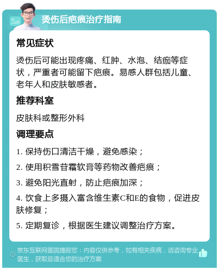 烫伤后疤痕治疗指南 常见症状 烫伤后可能出现疼痛、红肿、水泡、结痂等症状，严重者可能留下疤痕。易感人群包括儿童、老年人和皮肤敏感者。 推荐科室 皮肤科或整形外科 调理要点 1. 保持伤口清洁干燥，避免感染； 2. 使用积雪苷霜软膏等药物改善疤痕； 3. 避免阳光直射，防止疤痕加深； 4. 饮食上多摄入富含维生素C和E的食物，促进皮肤修复； 5. 定期复诊，根据医生建议调整治疗方案。