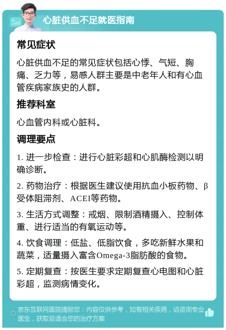 心脏供血不足就医指南 常见症状 心脏供血不足的常见症状包括心悸、气短、胸痛、乏力等，易感人群主要是中老年人和有心血管疾病家族史的人群。 推荐科室 心血管内科或心脏科。 调理要点 1. 进一步检查：进行心脏彩超和心肌酶检测以明确诊断。 2. 药物治疗：根据医生建议使用抗血小板药物、β受体阻滞剂、ACEI等药物。 3. 生活方式调整：戒烟、限制酒精摄入、控制体重、进行适当的有氧运动等。 4. 饮食调理：低盐、低脂饮食，多吃新鲜水果和蔬菜，适量摄入富含Omega-3脂肪酸的食物。 5. 定期复查：按医生要求定期复查心电图和心脏彩超，监测病情变化。