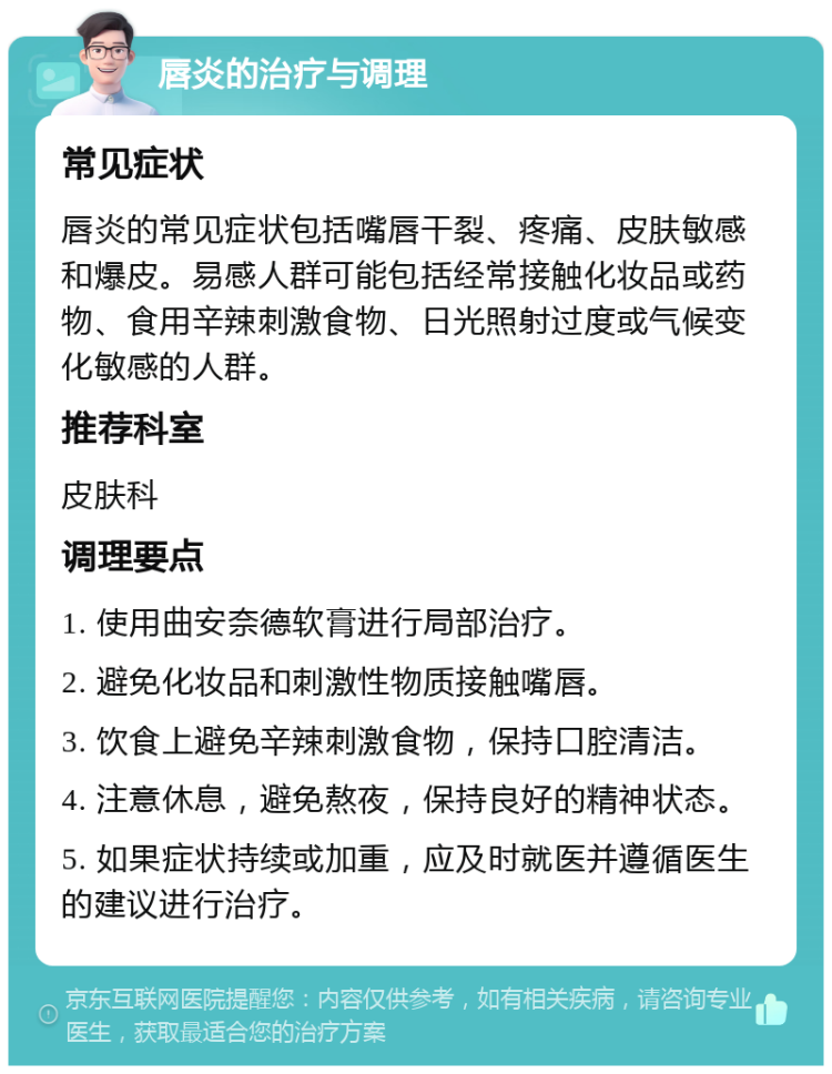 唇炎的治疗与调理 常见症状 唇炎的常见症状包括嘴唇干裂、疼痛、皮肤敏感和爆皮。易感人群可能包括经常接触化妆品或药物、食用辛辣刺激食物、日光照射过度或气候变化敏感的人群。 推荐科室 皮肤科 调理要点 1. 使用曲安奈德软膏进行局部治疗。 2. 避免化妆品和刺激性物质接触嘴唇。 3. 饮食上避免辛辣刺激食物，保持口腔清洁。 4. 注意休息，避免熬夜，保持良好的精神状态。 5. 如果症状持续或加重，应及时就医并遵循医生的建议进行治疗。