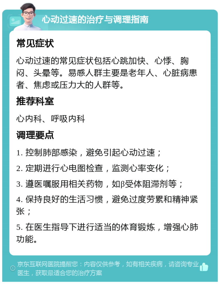 心动过速的治疗与调理指南 常见症状 心动过速的常见症状包括心跳加快、心悸、胸闷、头晕等。易感人群主要是老年人、心脏病患者、焦虑或压力大的人群等。 推荐科室 心内科、呼吸内科 调理要点 1. 控制肺部感染，避免引起心动过速； 2. 定期进行心电图检查，监测心率变化； 3. 遵医嘱服用相关药物，如β受体阻滞剂等； 4. 保持良好的生活习惯，避免过度劳累和精神紧张； 5. 在医生指导下进行适当的体育锻炼，增强心肺功能。