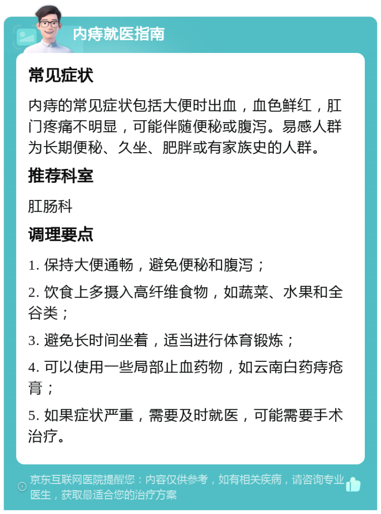 内痔就医指南 常见症状 内痔的常见症状包括大便时出血，血色鲜红，肛门疼痛不明显，可能伴随便秘或腹泻。易感人群为长期便秘、久坐、肥胖或有家族史的人群。 推荐科室 肛肠科 调理要点 1. 保持大便通畅，避免便秘和腹泻； 2. 饮食上多摄入高纤维食物，如蔬菜、水果和全谷类； 3. 避免长时间坐着，适当进行体育锻炼； 4. 可以使用一些局部止血药物，如云南白药痔疮膏； 5. 如果症状严重，需要及时就医，可能需要手术治疗。