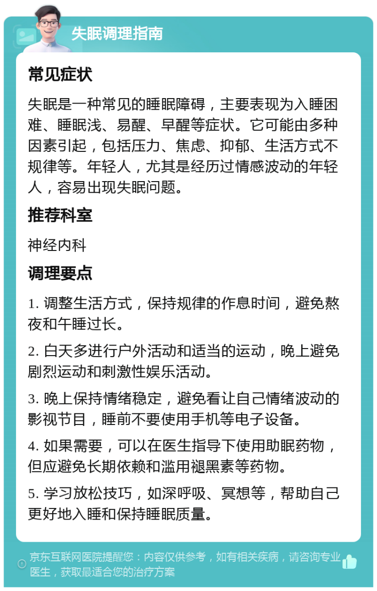 失眠调理指南 常见症状 失眠是一种常见的睡眠障碍，主要表现为入睡困难、睡眠浅、易醒、早醒等症状。它可能由多种因素引起，包括压力、焦虑、抑郁、生活方式不规律等。年轻人，尤其是经历过情感波动的年轻人，容易出现失眠问题。 推荐科室 神经内科 调理要点 1. 调整生活方式，保持规律的作息时间，避免熬夜和午睡过长。 2. 白天多进行户外活动和适当的运动，晚上避免剧烈运动和刺激性娱乐活动。 3. 晚上保持情绪稳定，避免看让自己情绪波动的影视节目，睡前不要使用手机等电子设备。 4. 如果需要，可以在医生指导下使用助眠药物，但应避免长期依赖和滥用褪黑素等药物。 5. 学习放松技巧，如深呼吸、冥想等，帮助自己更好地入睡和保持睡眠质量。