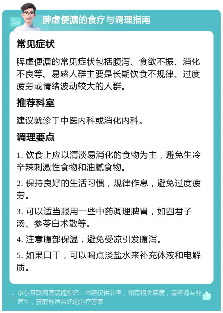 脾虚便溏的食疗与调理指南 常见症状 脾虚便溏的常见症状包括腹泻、食欲不振、消化不良等。易感人群主要是长期饮食不规律、过度疲劳或情绪波动较大的人群。 推荐科室 建议就诊于中医内科或消化内科。 调理要点 1. 饮食上应以清淡易消化的食物为主，避免生冷辛辣刺激性食物和油腻食物。 2. 保持良好的生活习惯，规律作息，避免过度疲劳。 3. 可以适当服用一些中药调理脾胃，如四君子汤、参苓白术散等。 4. 注意腹部保温，避免受凉引发腹泻。 5. 如果口干，可以喝点淡盐水来补充体液和电解质。