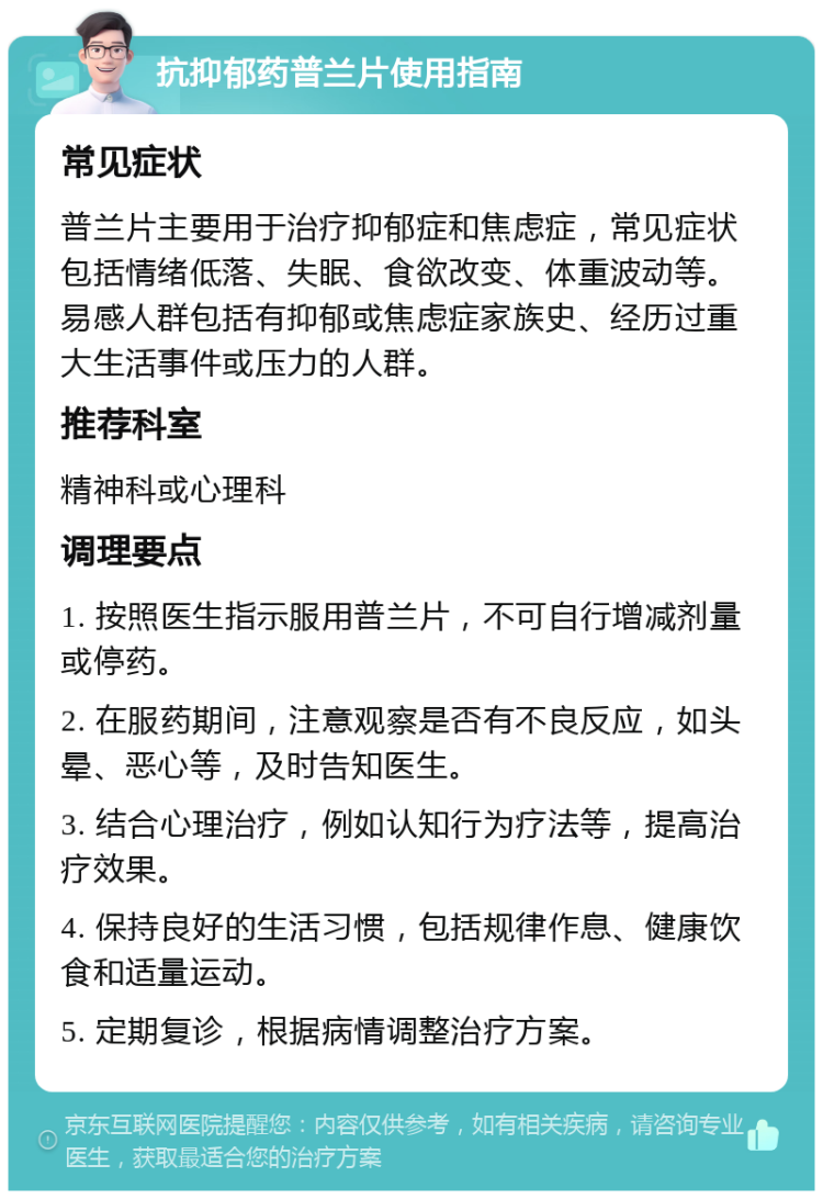 抗抑郁药普兰片使用指南 常见症状 普兰片主要用于治疗抑郁症和焦虑症，常见症状包括情绪低落、失眠、食欲改变、体重波动等。易感人群包括有抑郁或焦虑症家族史、经历过重大生活事件或压力的人群。 推荐科室 精神科或心理科 调理要点 1. 按照医生指示服用普兰片，不可自行增减剂量或停药。 2. 在服药期间，注意观察是否有不良反应，如头晕、恶心等，及时告知医生。 3. 结合心理治疗，例如认知行为疗法等，提高治疗效果。 4. 保持良好的生活习惯，包括规律作息、健康饮食和适量运动。 5. 定期复诊，根据病情调整治疗方案。