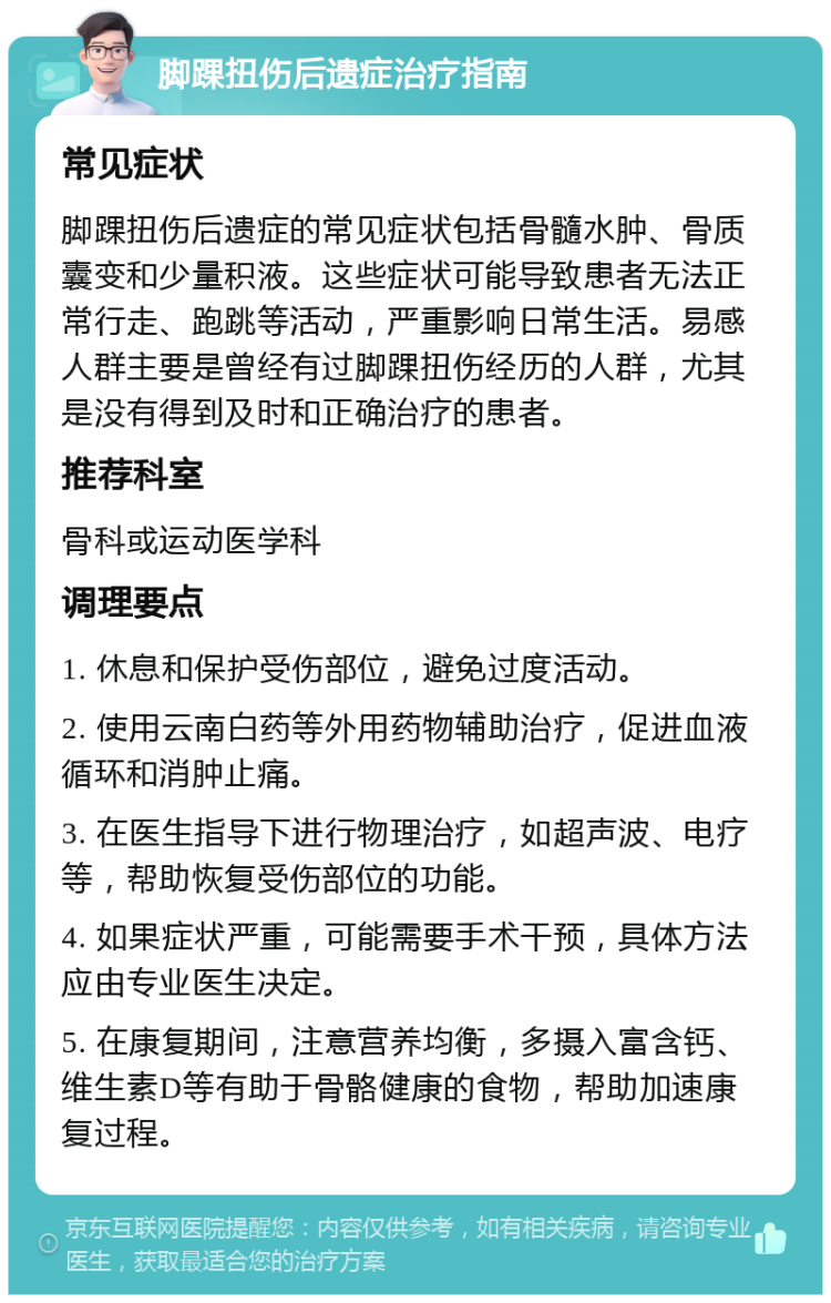 脚踝扭伤后遗症治疗指南 常见症状 脚踝扭伤后遗症的常见症状包括骨髓水肿、骨质囊变和少量积液。这些症状可能导致患者无法正常行走、跑跳等活动，严重影响日常生活。易感人群主要是曾经有过脚踝扭伤经历的人群，尤其是没有得到及时和正确治疗的患者。 推荐科室 骨科或运动医学科 调理要点 1. 休息和保护受伤部位，避免过度活动。 2. 使用云南白药等外用药物辅助治疗，促进血液循环和消肿止痛。 3. 在医生指导下进行物理治疗，如超声波、电疗等，帮助恢复受伤部位的功能。 4. 如果症状严重，可能需要手术干预，具体方法应由专业医生决定。 5. 在康复期间，注意营养均衡，多摄入富含钙、维生素D等有助于骨骼健康的食物，帮助加速康复过程。