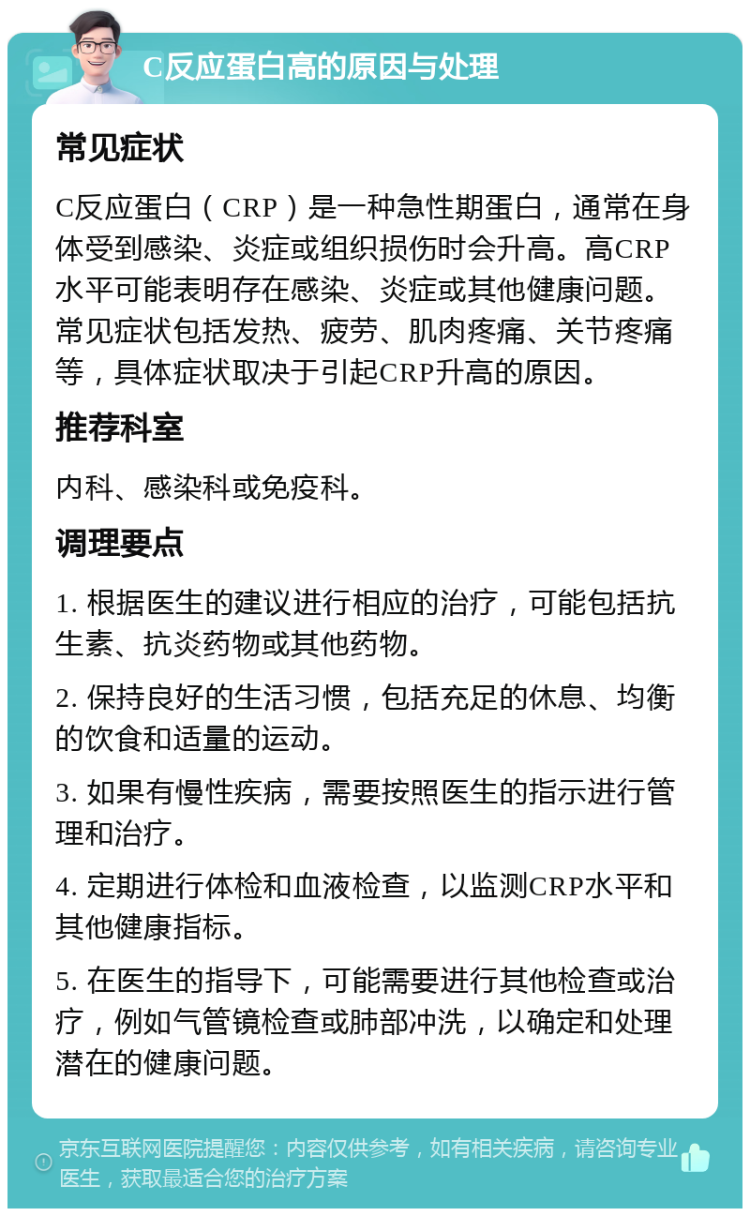 C反应蛋白高的原因与处理 常见症状 C反应蛋白（CRP）是一种急性期蛋白，通常在身体受到感染、炎症或组织损伤时会升高。高CRP水平可能表明存在感染、炎症或其他健康问题。常见症状包括发热、疲劳、肌肉疼痛、关节疼痛等，具体症状取决于引起CRP升高的原因。 推荐科室 内科、感染科或免疫科。 调理要点 1. 根据医生的建议进行相应的治疗，可能包括抗生素、抗炎药物或其他药物。 2. 保持良好的生活习惯，包括充足的休息、均衡的饮食和适量的运动。 3. 如果有慢性疾病，需要按照医生的指示进行管理和治疗。 4. 定期进行体检和血液检查，以监测CRP水平和其他健康指标。 5. 在医生的指导下，可能需要进行其他检查或治疗，例如气管镜检查或肺部冲洗，以确定和处理潜在的健康问题。